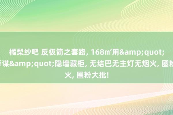 橘梨纱吧 反极简之套路， 168㎡用&quot;三无筹谋&quot;隐墻藏柜， 无结巴无主灯无烟火， 圈粉大批!