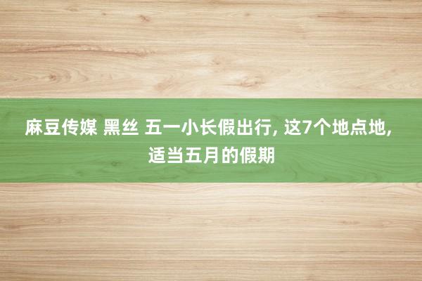 麻豆传媒 黑丝 五一小长假出行， 这7个地点地， 适当五月的假期