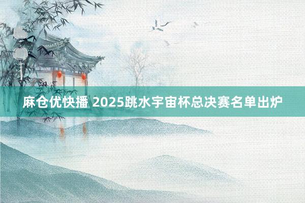 麻仓优快播 2025跳水宇宙杯总决赛名单出炉
