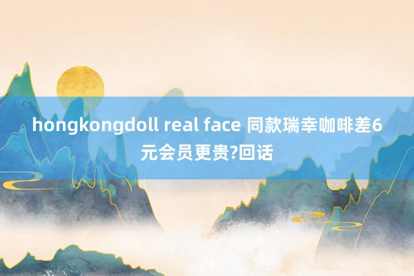 hongkongdoll real face 同款瑞幸咖啡差6元会员更贵?回话