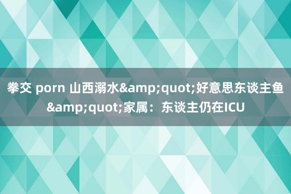 拳交 porn 山西溺水&quot;好意思东谈主鱼&quot;家属：东谈主仍在ICU