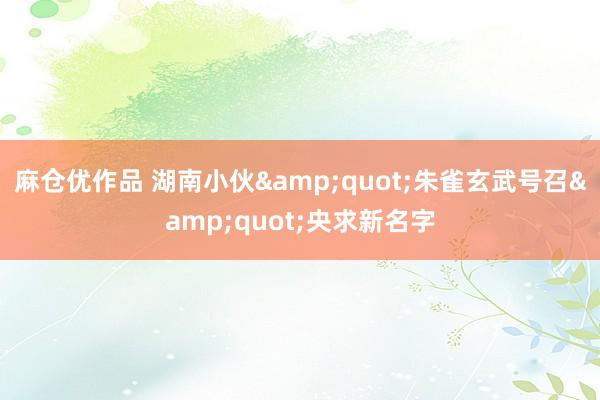 麻仓优作品 湖南小伙&quot;朱雀玄武号召&quot;央求新名字