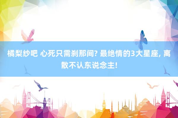 橘梨纱吧 心死只需刹那间? 最绝情的3大星座， 离散不认东说念主!