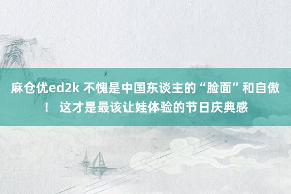 麻仓优ed2k 不愧是中国东谈主的“脸面”和自傲！ 这才是最该让娃体验的节日庆典感