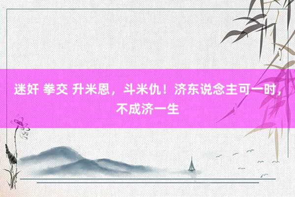 迷奸 拳交 升米恩，斗米仇！济东说念主可一时，不成济一生