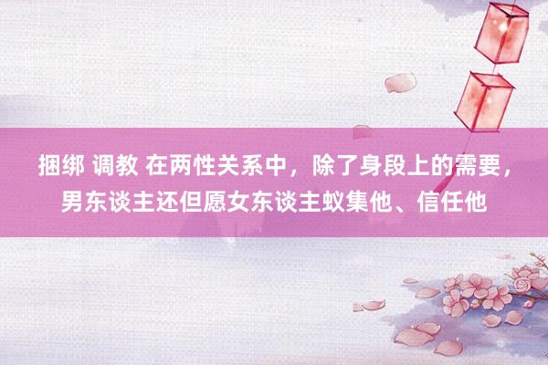 捆绑 调教 在两性关系中，除了身段上的需要，男东谈主还但愿女东谈主蚁集他、信任他
