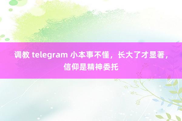 调教 telegram 小本事不懂，长大了才显著，信仰是精神委托