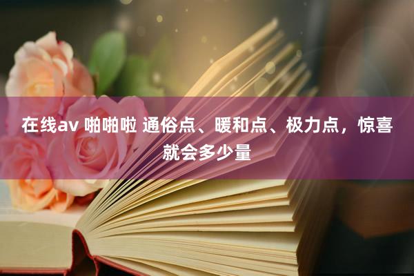 在线av 啪啪啦 通俗点、暖和点、极力点，惊喜就会多少量