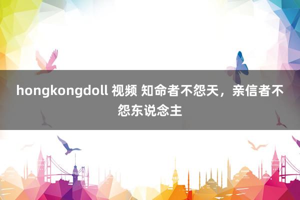hongkongdoll 视频 知命者不怨天，亲信者不怨东说念主