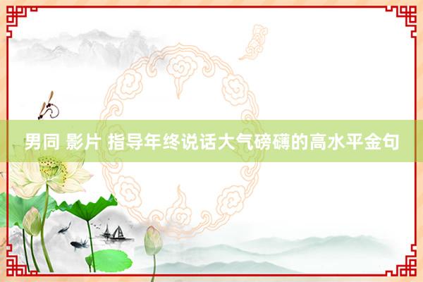 男同 影片 指导年终说话大气磅礴的高水平金句