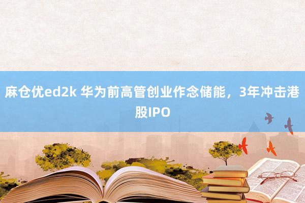 麻仓优ed2k 华为前高管创业作念储能，3年冲击港股IPO