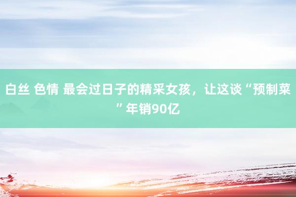 白丝 色情 最会过日子的精采女孩，让这谈“预制菜”年销90亿