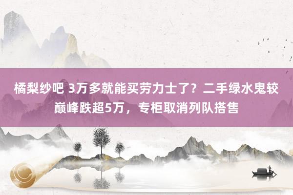 橘梨纱吧 3万多就能买劳力士了？二手绿水鬼较巅峰跌超5万，专柜取消列队搭售